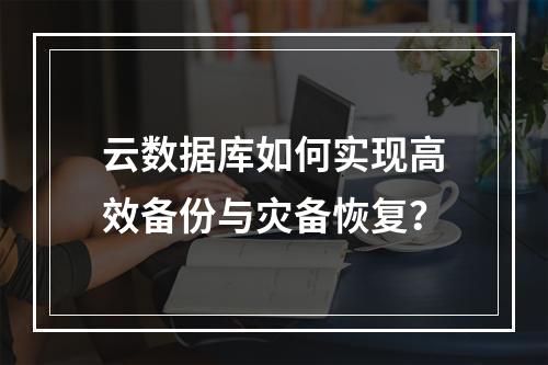云数据库如何实现高效备份与灾备恢复？