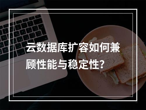 云数据库扩容如何兼顾性能与稳定性？