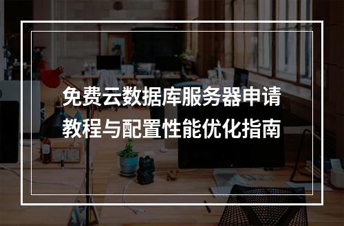 免费云数据库服务器申请教程与配置性能优化指南
