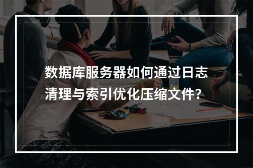 数据库服务器如何通过日志清理与索引优化压缩文件？