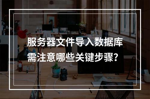 服务器文件导入数据库需注意哪些关键步骤？