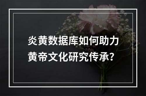 炎黄数据库如何助力黄帝文化研究传承？