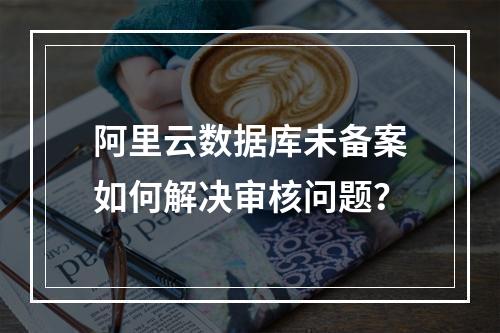 阿里云数据库未备案如何解决审核问题？