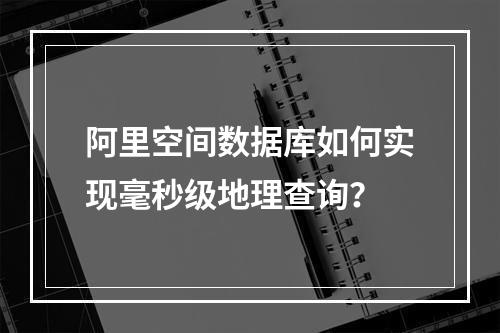阿里空间数据库如何实现毫秒级地理查询？