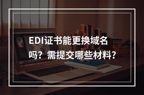 EDI证书能更换域名吗？需提交哪些材料？