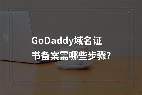 GoDaddy域名证书备案需哪些步骤？