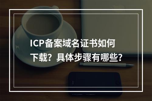 ICP备案域名证书如何下载？具体步骤有哪些？