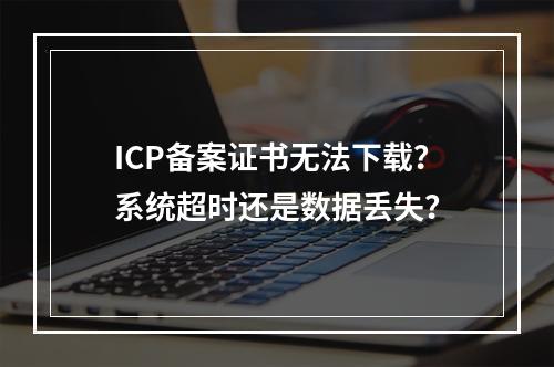 ICP备案证书无法下载？系统超时还是数据丢失？