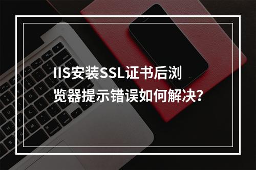 IIS安装SSL证书后浏览器提示错误如何解决？