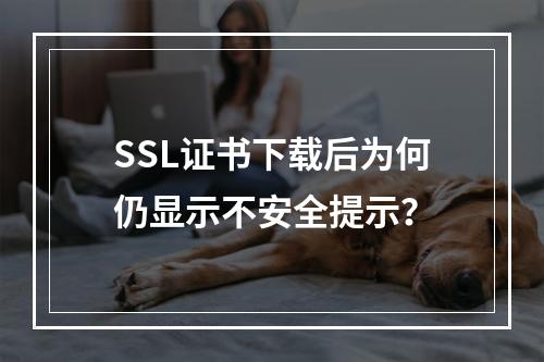SSL证书下载后为何仍显示不安全提示？