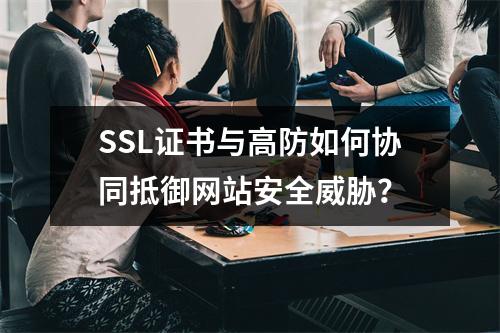 SSL证书与高防如何协同抵御网站安全威胁？