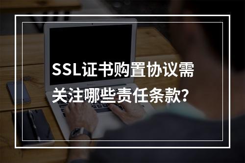 SSL证书购置协议需关注哪些责任条款？
