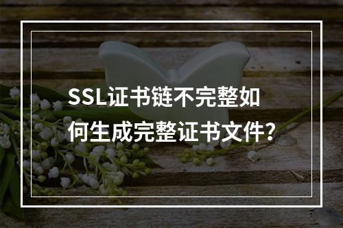 SSL证书链不完整如何生成完整证书文件？