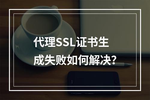 代理SSL证书生成失败如何解决？