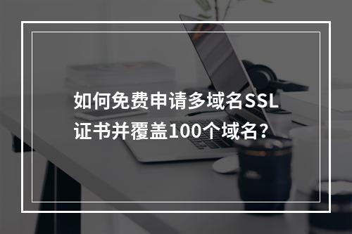 如何免费申请多域名SSL证书并覆盖100个域名？
