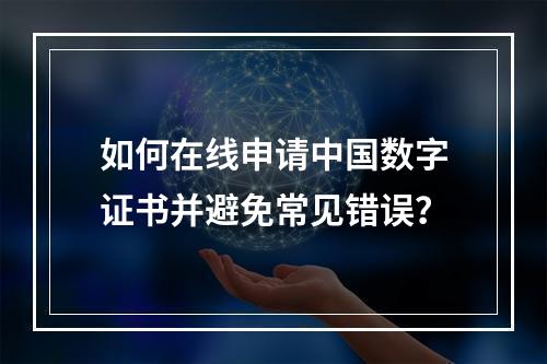 如何在线申请中国数字证书并避免常见错误？