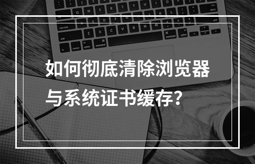 如何彻底清除浏览器与系统证书缓存？