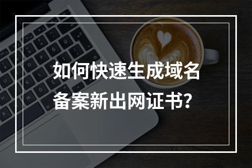 如何快速生成域名备案新出网证书？
