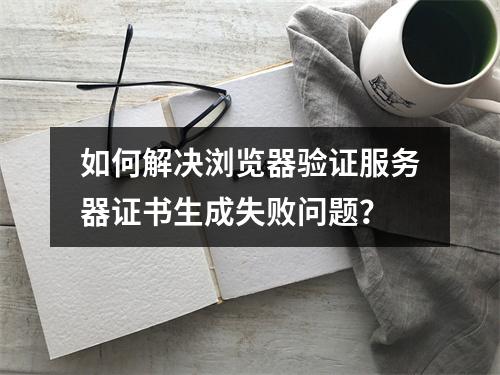 如何解决浏览器验证服务器证书生成失败问题？
