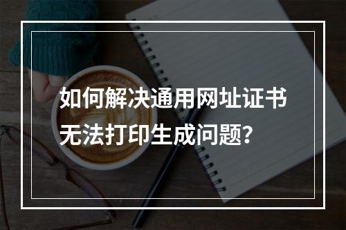 如何解决通用网址证书无法打印生成问题？