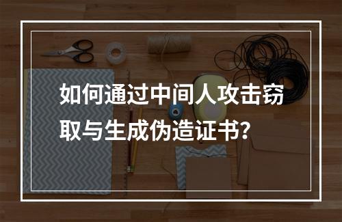 如何通过中间人攻击窃取与生成伪造证书？