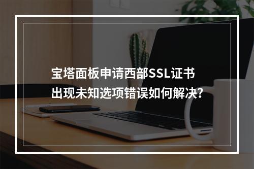 宝塔面板申请西部SSL证书出现未知选项错误如何解决？