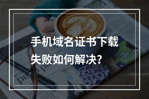手机域名证书下载失败如何解决？