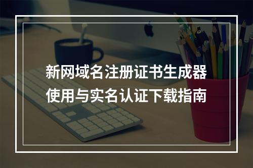 新网域名注册证书生成器使用与实名认证下载指南