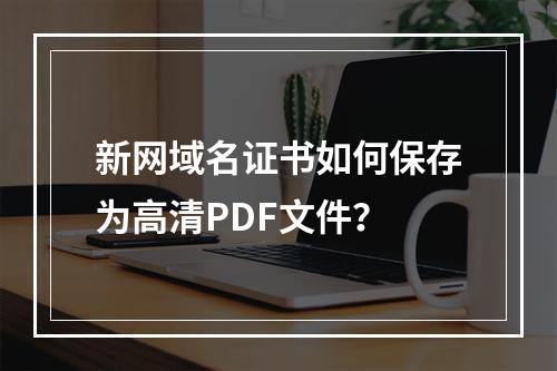 新网域名证书如何保存为高清PDF文件？