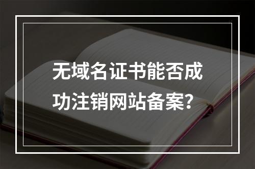 无域名证书能否成功注销网站备案？