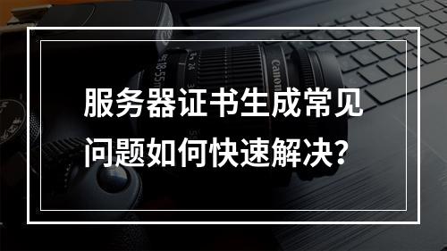 服务器证书生成常见问题如何快速解决？