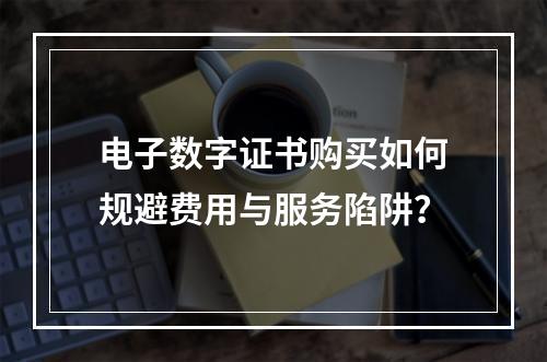 电子数字证书购买如何规避费用与服务陷阱？