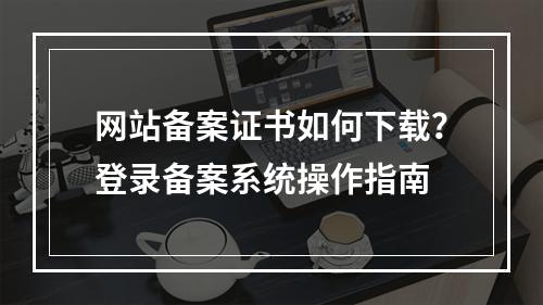 网站备案证书如何下载？登录备案系统操作指南