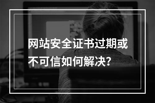 网站安全证书过期或不可信如何解决？