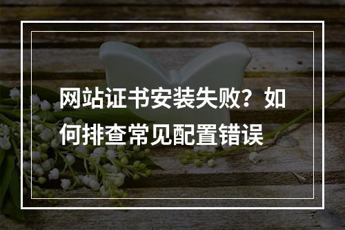 网站证书安装失败？如何排查常见配置错误