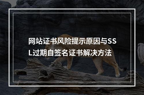 网站证书风险提示原因与SSL过期自签名证书解决方法