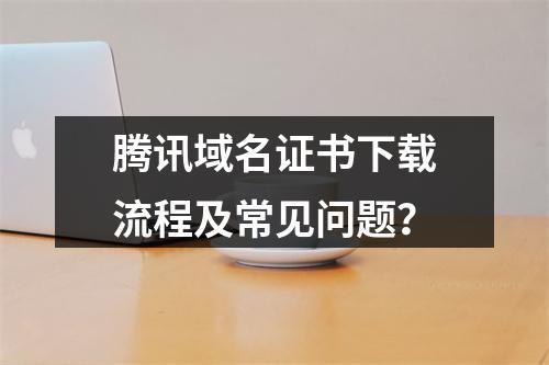 腾讯域名证书下载流程及常见问题？