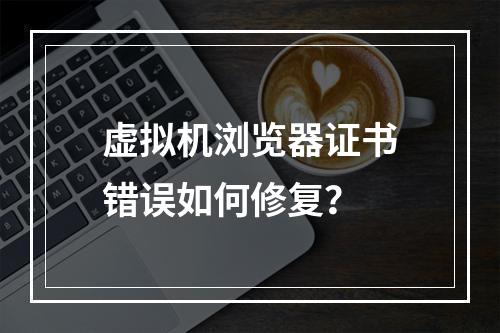虚拟机浏览器证书错误如何修复？