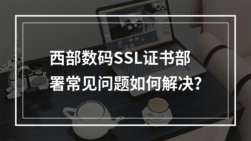 西部数码SSL证书部署常见问题如何解决？