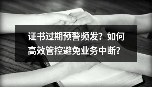 证书过期预警频发？如何高效管控避免业务中断？
