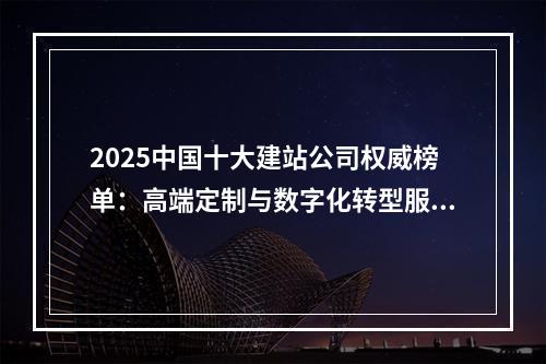 2025中国十大建站公司权威榜单：高端定制与数字化转型服务推荐
