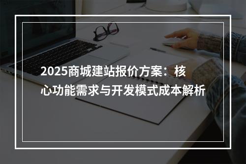 2025商城建站报价方案：核心功能需求与开发模式成本解析