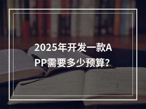 2025年开发一款APP需要多少预算？