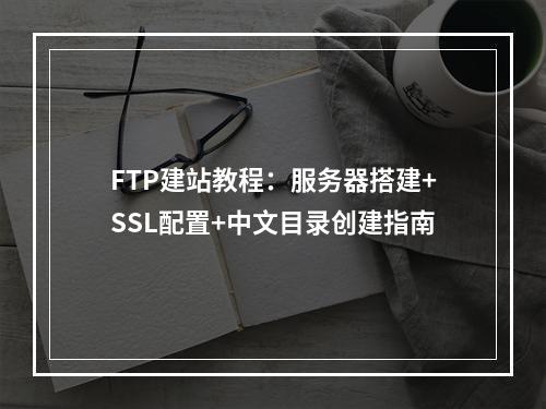 FTP建站教程：服务器搭建+SSL配置+中文目录创建指南
