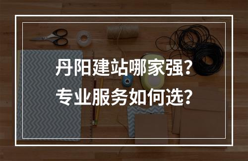 丹阳建站哪家强？专业服务如何选？