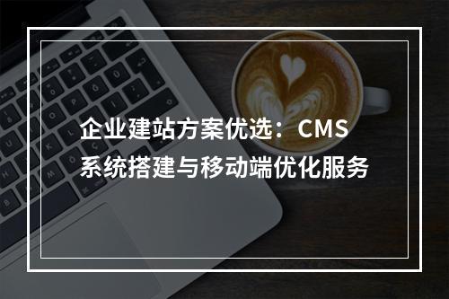 企业建站方案优选：CMS系统搭建与移动端优化服务