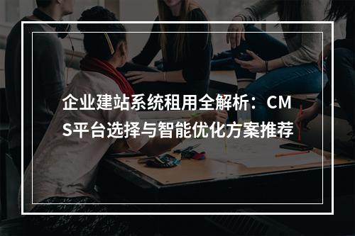 企业建站系统租用全解析：CMS平台选择与智能优化方案推荐