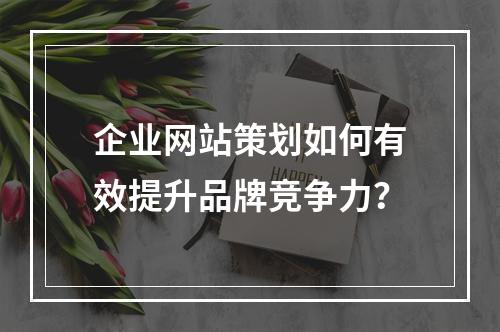 企业网站策划如何有效提升品牌竞争力？