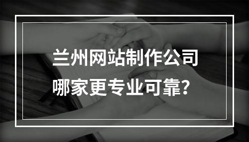 兰州网站制作公司哪家更专业可靠？