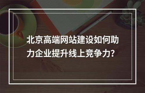 北京高端网站建设如何助力企业提升线上竞争力？